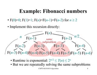 CMPS 6610/4610 Algorithms 4
Example: Fibonacci numbers
• F(0)=0; F(1)=1; F(n)=F(n-1)+F(n-2) for n  2
• Implement this recursion directly:
F(n)
F(n-1) F(n-2)
F(n-2) F(n-3) F(n-3) F(n-4)
F(n-3) F(n-4)F(n-4) F(n-5)F(n-4) F(n-5)F(n-5) F(n-6)
same
subproblem
n n/2
• Runtime is exponential: 2n/2 ≤ T(n) ≤ 2n
• But we are repeatedly solving the same subproblems
 