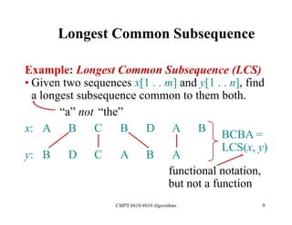 CMPS 6610/4610 Algorithms 9
Longest Common Subsequence
Example: Longest Common Subsequence (LCS)
• Given two sequences x[1 . . m] and y[1 . . n], find
a longest subsequence common to them both.
x: A B C B D A B
y: B D C A B A
“a” not “the”
BCBA =
LCS(x, y)
functional notation,
but not a function
 