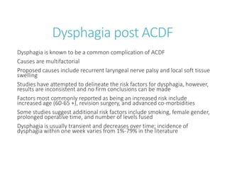 Dysphagia post ACDF
Dysphagia is known to be a common complication of ACDF
Causes are multifactorial
Proposed causes include recurrent laryngeal nerve palsy and local soft tissue
swelling
Studies have attempted to delineate the risk factors for dysphagia, however,
results are inconsistent and no firm conclusions can be made
Factors most commonly reported as being an increased risk include
increased age (60-65 +), revision surgery, and advanced co-morbidities
Some studies suggest additional risk factors include smoking, female gender,
prolonged operative time, and number of levels fused
Dysphagia is usually transient and decreases over time; incidence of
dysphagia within one week varies from 1%-79% in the literature
 