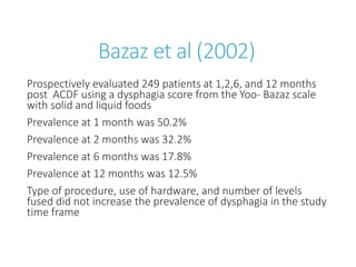 Bazaz et al (2002)
Prospectively evaluated 249 patients at 1,2,6, and 12 months
post ACDF using a dysphagia score from the Yoo- Bazaz scale
with solid and liquid foods
Prevalence at 1 month was 50.2%
Prevalence at 2 months was 32.2%
Prevalence at 6 months was 17.8%
Prevalence at 12 months was 12.5%
Type of procedure, use of hardware, and number of levels
fused did not increase the prevalence of dysphagia in the study
time frame
 