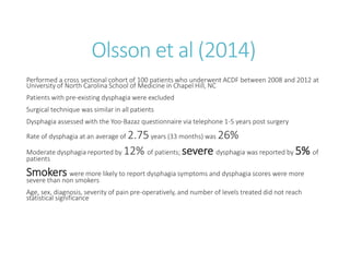Olsson et al (2014)
Performed a cross sectional cohort of 100 patients who underwent ACDF between 2008 and 2012 at
University of North Carolina School of Medicine in Chapel Hill, NC
Patients with pre-existing dysphagia were excluded
Surgical technique was similar in all patients
Dysphagia assessed with the Yoo-Bazaz questionnaire via telephone 1-5 years post surgery
Rate of dysphagia at an average of 2.75years (33 months) was 26%
Moderate dysphagia reported by 12% of patients; severe dysphagia was reported by 5% of
patients
Smokers were more likely to report dysphagia symptoms and dysphagia scores were more
severe than non smokers
Age, sex, diagnosis, severity of pain pre-operatively, and number of levels treated did not reach
statistical significance
 