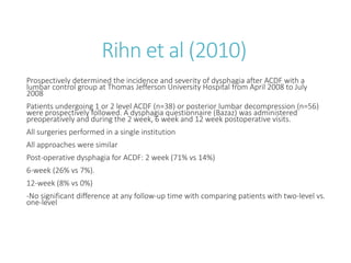Rihn et al (2010)
Prospectively determined the incidence and severity of dysphagia after ACDF with a
lumbar control group at Thomas Jefferson University Hospital from April 2008 to July
2008
Patients undergoing 1 or 2 level ACDF (n=38) or posterior lumbar decompression (n=56)
were prospectively followed. A dysphagia questionnaire (Bazaz) was administered
preoperatively and during the 2 week, 6 week and 12 week postoperative visits.
All surgeries performed in a single institution
All approaches were similar
Post-operative dysphagia for ACDF: 2 week (71% vs 14%)
6-week (26% vs 7%).
12-week (8% vs 0%)
-No significant difference at any follow-up time with comparing patients with two-level vs.
one-level
 