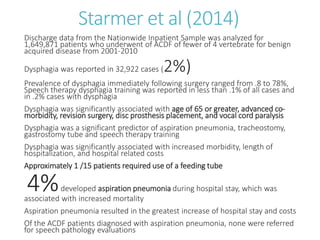 Starmer et al (2014)
Discharge data from the Nationwide Inpatient Sample was analyzed for
1,649,871 patients who underwent of ACDF of fewer of 4 vertebrate for benign
acquired disease from 2001-2010
Dysphagia was reported in 32,922 cases (2%)
Prevalence of dysphagia immediately following surgery ranged from .8 to 78%,
Speech therapy dysphagia training was reported in less than .1% of all cases and
in .2% cases with dysphagia
Dysphagia was significantly associated with age of 65 or greater, advanced co-
morbidity, revision surgery, disc prosthesis placement, and vocal cord paralysis
Dysphagia was a significant predictor of aspiration pneumonia, tracheostomy,
gastrostomy tube and speech therapy training
Dysphagia was significantly associated with increased morbidity, length of
hospitalization, and hospital related costs
Approximately 1 /15 patients required use of a feeding tube
4%developed aspiration pneumonia during hospital stay, which was
associated with increased mortality
Aspiration pneumonia resulted in the greatest increase of hospital stay and costs
Of the ACDF patients diagnosed with aspiration pneumonia, none were referred
for speech pathology evaluations
 