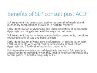 Benefits of SLP consult post ACDF
SLP treatment has been associated to reduce risk of medical and
pulmonary complications as well as in hospital morality
Early identification of dysphagia and implementation of appropriate
dysphagia can mitigate some of the negative outcomes
SLP treatment has found to reduce aspiration pneumonia, therefore
reducing length of stay and hospital costs
Early identification of vocal cord dysfunction ( in collaboration with
ENT), as patients with vocal cord paralysis had a 12 fold risk of
dysphagia and 7 fold risk of aspiration pneumonia
Post-operative complications of dysphagia and vocal fold paralysis,
appear under recognized, which may lead to negative repercussions
for the patient’s health and quality of life
 