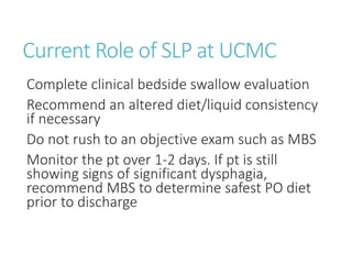Current Role of SLP at UCMC
Complete clinical bedside swallow evaluation
Recommend an altered diet/liquid consistency
if necessary
Do not rush to an objective exam such as MBS
Monitor the pt over 1-2 days. If pt is still
showing signs of significant dysphagia,
recommend MBS to determine safest PO diet
prior to discharge
 