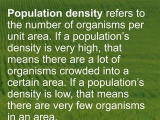 Population density refers to
the number of organisms per
unit area. If a population’s
density is very high, that
means there are a lot of
organisms crowded into a
certain area. If a population’s
density is low, that means
there are very few organisms
 