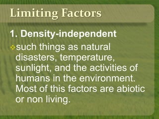 Limiting Factors
1. Density-independent
such things as natural
disasters, temperature,
sunlight, and the activities of
humans in the environment.
Most of this factors are abiotic
or non living.
 
