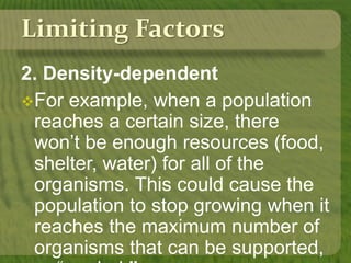 Limiting Factors
2. Density-dependent
For example, when a population
reaches a certain size, there
won’t be enough resources (food,
shelter, water) for all of the
organisms. This could cause the
population to stop growing when it
reaches the maximum number of
organisms that can be supported,
 