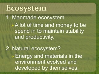 Ecosystem
1. Manmade ecosystem
A lot of time and money to be
spend in to maintain stability
and productivity.
2. Natural ecosystem?
Energy and materials in the
environment evolved and
developed by themselves.
 
