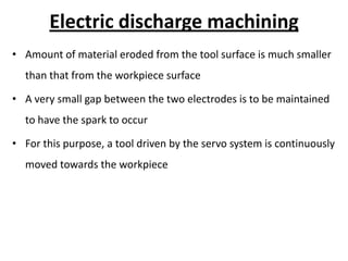 Electric discharge machining
• Amount of material eroded from the tool surface is much smaller
than that from the workpiece surface
• A very small gap between the two electrodes is to be maintained
to have the spark to occur
• For this purpose, a tool driven by the servo system is continuously
moved towards the workpiece
 