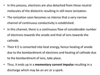 • In this process, electrons are also detached from these neutral
molecules of the dielectric resulting in still more ionization.
• The ionization soon becomes so intense that a very narrow
channel of continuous conductivity is established.
• In this channel, there is a continuous flow of considerable number
of electrons towards the anode and that of ions towards the
cathode.
• Their K E is converted into heat energy, hence heating of anode
due to the bombardment of electrons and heating of cathode due
to the bombardment of ions, take place.
• Thus, it ends up in a momentary current impulse resulting in a
discharge which may be an arc or a spark.
 