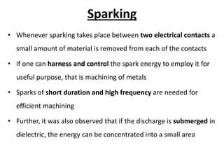 Sparking
• Whenever sparking takes place between two electrical contacts a
small amount of material is removed from each of the contacts
• If one can harness and control the spark energy to employ it for
useful purpose, that is machining of metals
• Sparks of short duration and high frequency are needed for
efficient machining
• Further, it was also observed that if the discharge is submerged in
dielectric, the energy can be concentrated into a small area
 
