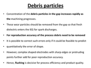 Debris particles
• Concentration of the debris particles in the gap increases rapidly as
the machining progresses.
• These wear particles should be removed from the gap so that fresh
dielectric enters the IEG for spark discharges.
• For reproduction accuracy of the process debris need to be removed
• It is possible to correct such errors only if it could be feasible to predict
• quantitatively the error of shape.
• However, complex shaped electrodes with sharp edges or protruding
points further add for poor reproduction accuracy.
• Hence, flushing is decisive for process efficiency and product quality.
 