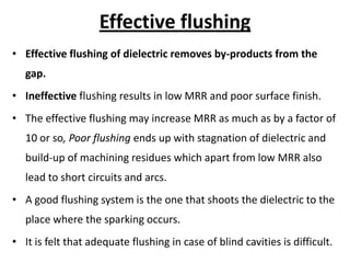 Effective flushing
• Effective flushing of dielectric removes by-products from the
gap.
• Ineffective flushing results in low MRR and poor surface finish.
• The effective flushing may increase MRR as much as by a factor of
10 or so, Poor flushing ends up with stagnation of dielectric and
build-up of machining residues which apart from low MRR also
lead to short circuits and arcs.
• A good flushing system is the one that shoots the dielectric to the
place where the sparking occurs.
• It is felt that adequate flushing in case of blind cavities is difficult.
 