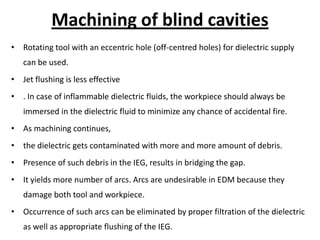 Machining of blind cavities
• Rotating tool with an eccentric hole (off-centred holes) for dielectric supply
can be used.
• Jet flushing is less effective
• . In case of inflammable dielectric fluids, the workpiece should always be
immersed in the dielectric fluid to minimize any chance of accidental fire.
• As machining continues,
• the dielectric gets contaminated with more and more amount of debris.
• Presence of such debris in the IEG, results in bridging the gap.
• It yields more number of arcs. Arcs are undesirable in EDM because they
damage both tool and workpiece.
• Occurrence of such arcs can be eliminated by proper filtration of the dielectric
as well as appropriate flushing of the IEG.
 