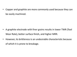 • Copper and graphite are more commonly used because they can
be easily machined.
• A graphite electrode with finer grains results in lower TWR (Tool
Wear Rate), better surface finish, and higher MRR.
• However, its brittleness is an undesirable characteristic because
of which it is prone to breakage.
 