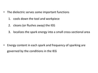 • The dielectric serves some important functions
1. cools down the tool and workpiece
2. cleans (or flushes away) the IEG
3. localizes the spark energy into a small cross-sectional area
• Energy content in each spark and frequency of sparking are
governed by the conditions in the IEG
 