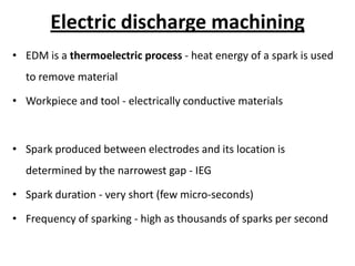 Electric discharge machining
• EDM is a thermoelectric process - heat energy of a spark is used
to remove material
• Workpiece and tool - electrically conductive materials
• Spark produced between electrodes and its location is
determined by the narrowest gap - IEG
• Spark duration - very short (few micro-seconds)
• Frequency of sparking - high as thousands of sparks per second
 