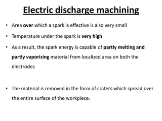 Electric discharge machining
• Area over which a spark is effective is also very small
• Temperature under the spark is very high
• As a result, the spark energy is capable of partly melting and
partly vaporizing material from localized area on both the
electrodes
• The material is removed in the form of craters which spread over
the entire surface of the workpiece.
 
