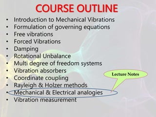 COURSE OUTLINE
• Introduction to Mechanical Vibrations
• Formulation of governing equations
• Free vibrations
• Forced Vibrations
• Damping
• Rotational Unbalance
• Multi degree of freedom systems
• Vibration absorbers
• Coordinate coupling
• Rayleigh & Holzer methods
• Mechanical & Electrical analogies
• Vibration measurement
Lecture Notes
 