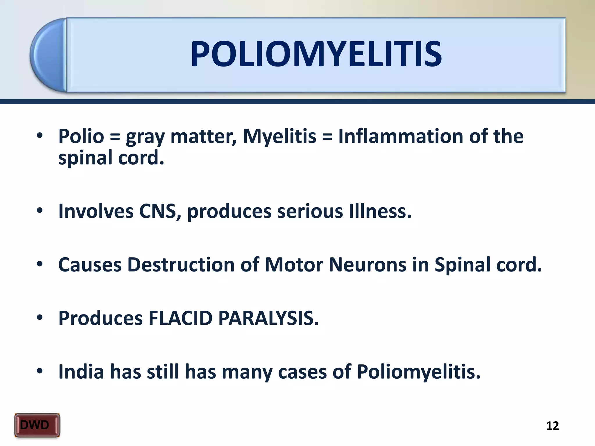 POLIOMYELITIS
12DWD
• Polio = gray matter, Myelitis = Inflammation of the
spinal cord.
• Involves CNS, produces serious Illness.
• Causes Destruction of Motor Neurons in Spinal cord.
• Produces FLACID PARALYSIS.
• India has still has many cases of Poliomyelitis.