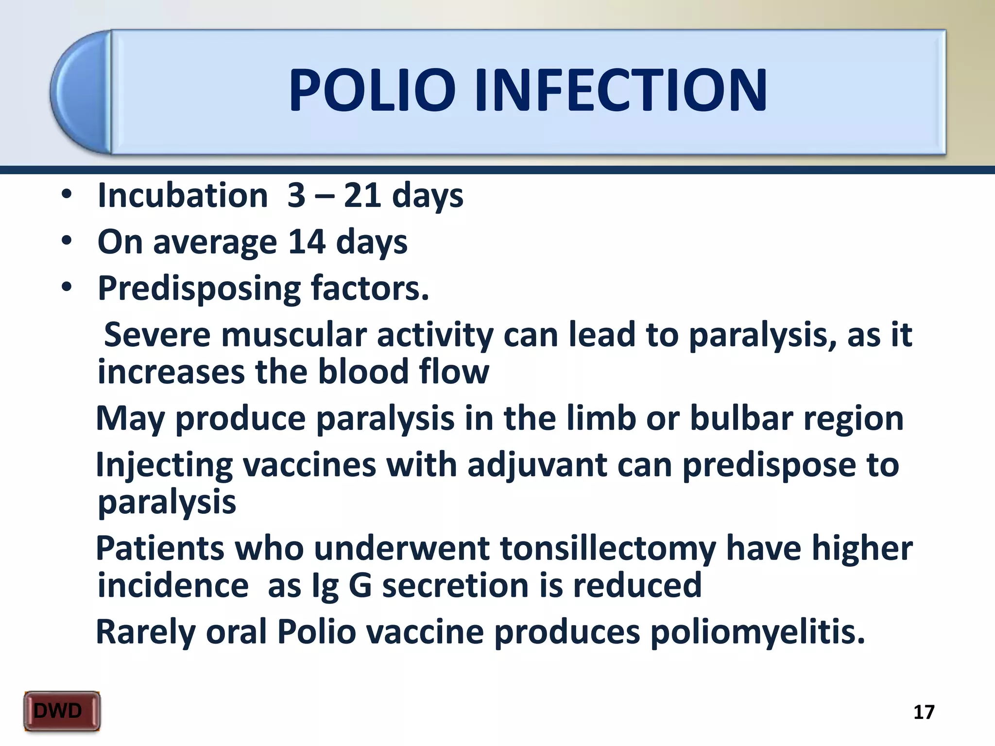 POLIO INFECTION
17DWD
• Incubation 3 – 21 days
• On average 14 days
• Predisposing factors.
Severe muscular activity can lead to paralysis, as it
increases the blood flow
May produce paralysis in the limb or bulbar region
Injecting vaccines with adjuvant can predispose to
paralysis
Patients who underwent tonsillectomy have higher
incidence as Ig G secretion is reduced
Rarely oral Polio vaccine produces poliomyelitis.