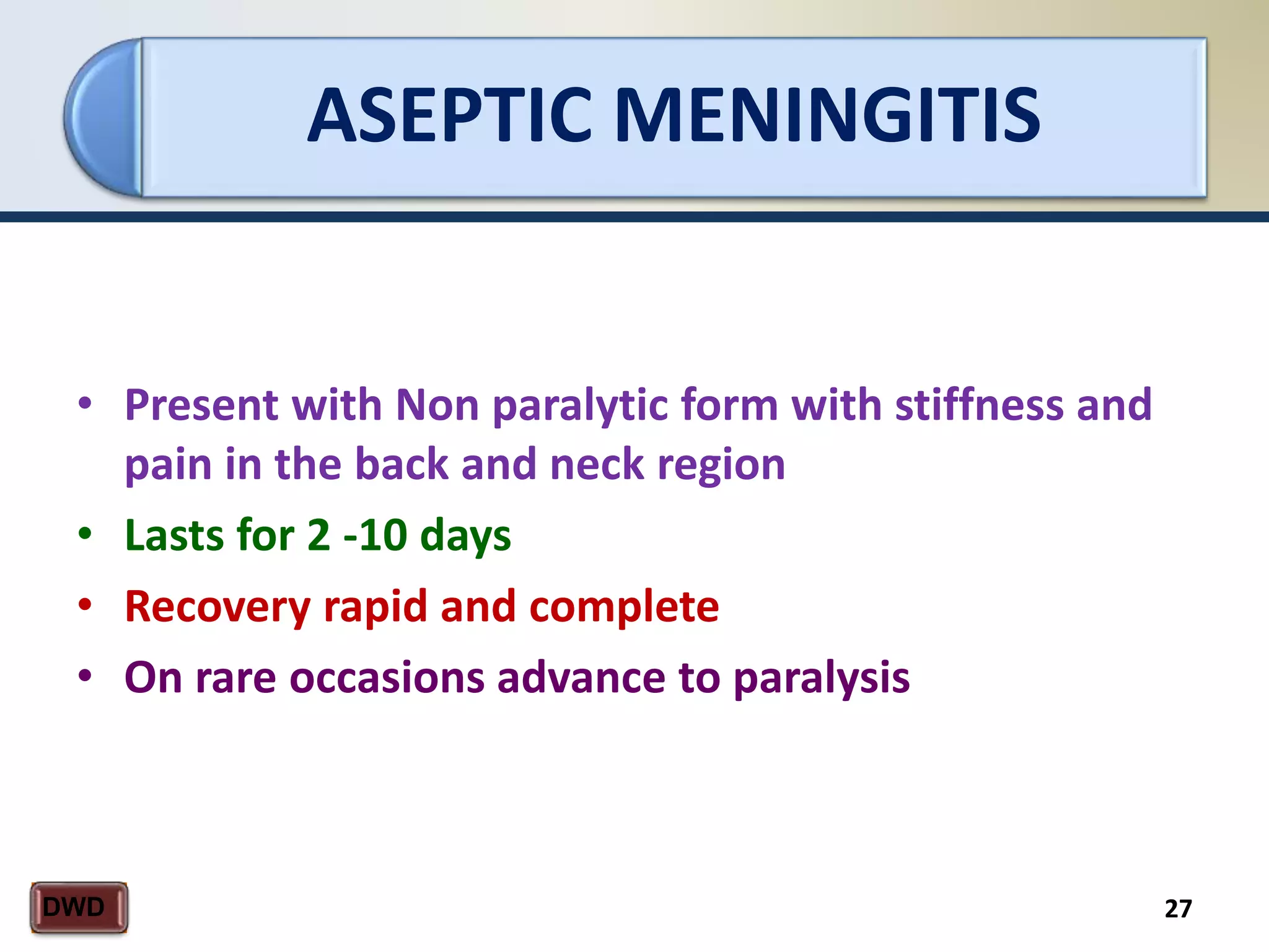 ASEPTIC MENINGITIS
27DWD
• Present with Non paralytic form with stiffness and
pain in the back and neck region
• Lasts for 2 -10 days
• Recovery rapid and complete
• On rare occasions advance to paralysis