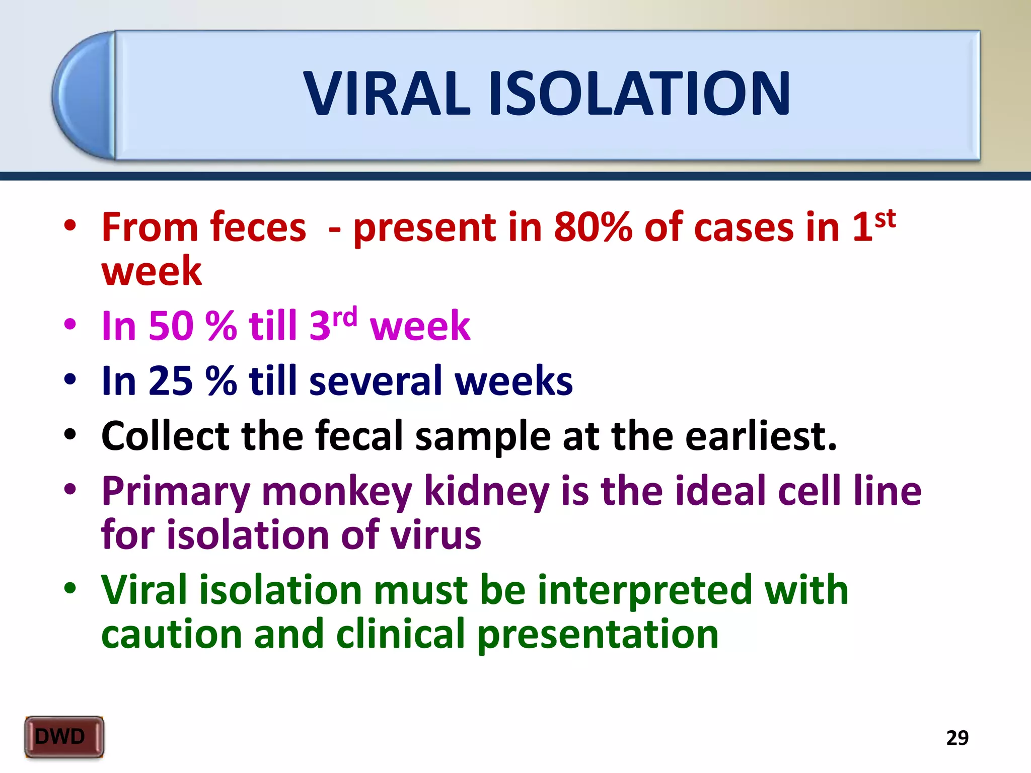 VIRAL ISOLATION
29DWD
• From feces - present in 80% of cases in 1st
week
• In 50 % till 3rd week
• In 25 % till several weeks
• Collect the fecal sample at the earliest.
• Primary monkey kidney is the ideal cell line
for isolation of virus
• Viral isolation must be interpreted with
caution and clinical presentation