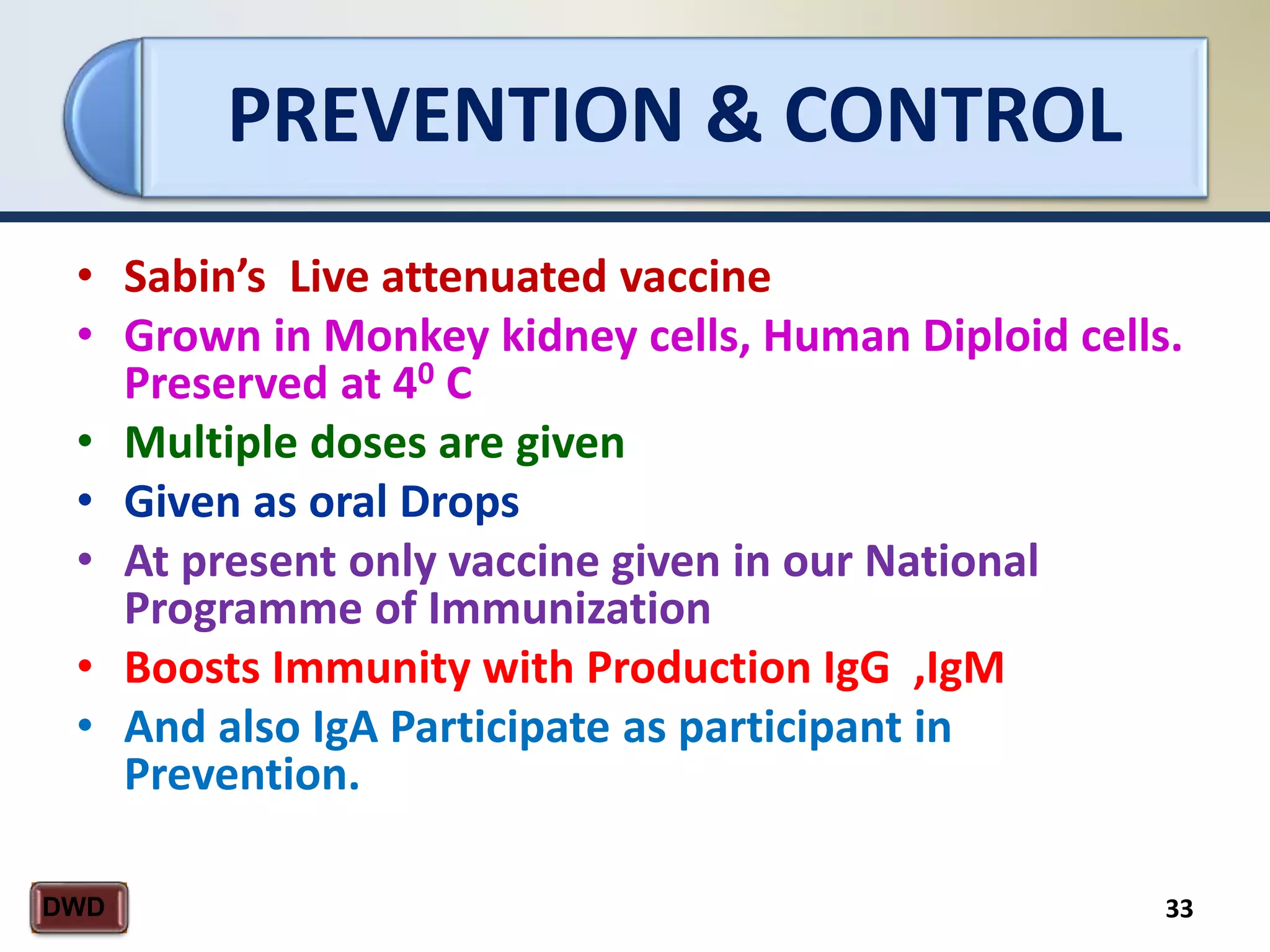 PREVENTION & CONTROL
33DWD
• Sabin’s Live attenuated vaccine
• Grown in Monkey kidney cells, Human Diploid cells.
Preserved at 40 C
• Multiple doses are given
• Given as oral Drops
• At present only vaccine given in our National
Programme of Immunization
• Boosts Immunity with Production IgG ,IgM
• And also IgA Participate as participant in
Prevention.