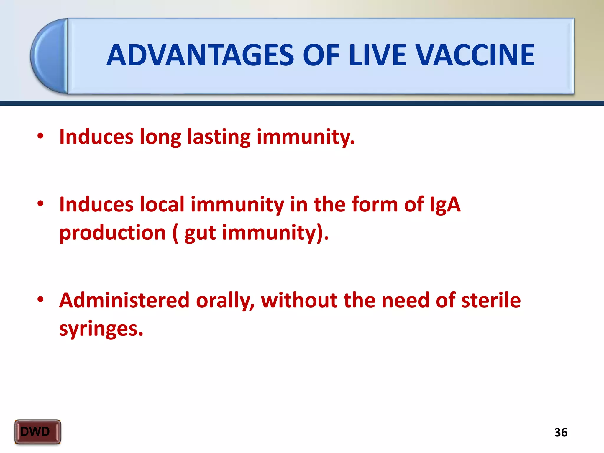 ADVANTAGES OF LIVE VACCINE
36DWD
• Induces long lasting immunity.
• Induces local immunity in the form of IgA
production ( gut immunity).
• Administered orally, without the need of sterile
syringes.