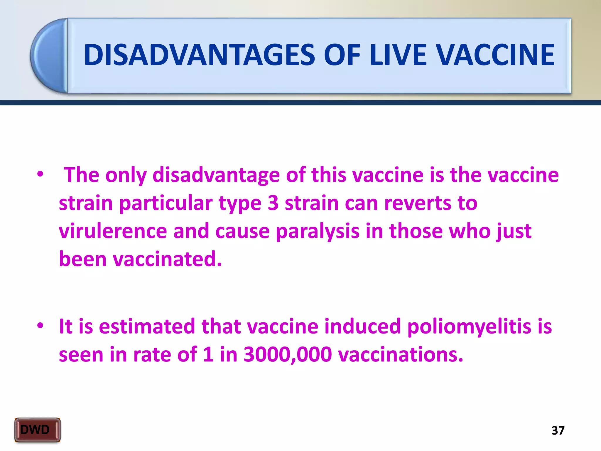 DISADVANTAGES OF LIVE VACCINE
37DWD
• The only disadvantage of this vaccine is the vaccine
strain particular type 3 strain can reverts to
virulerence and cause paralysis in those who just
been vaccinated.
• It is estimated that vaccine induced poliomyelitis is
seen in rate of 1 in 3000,000 vaccinations.