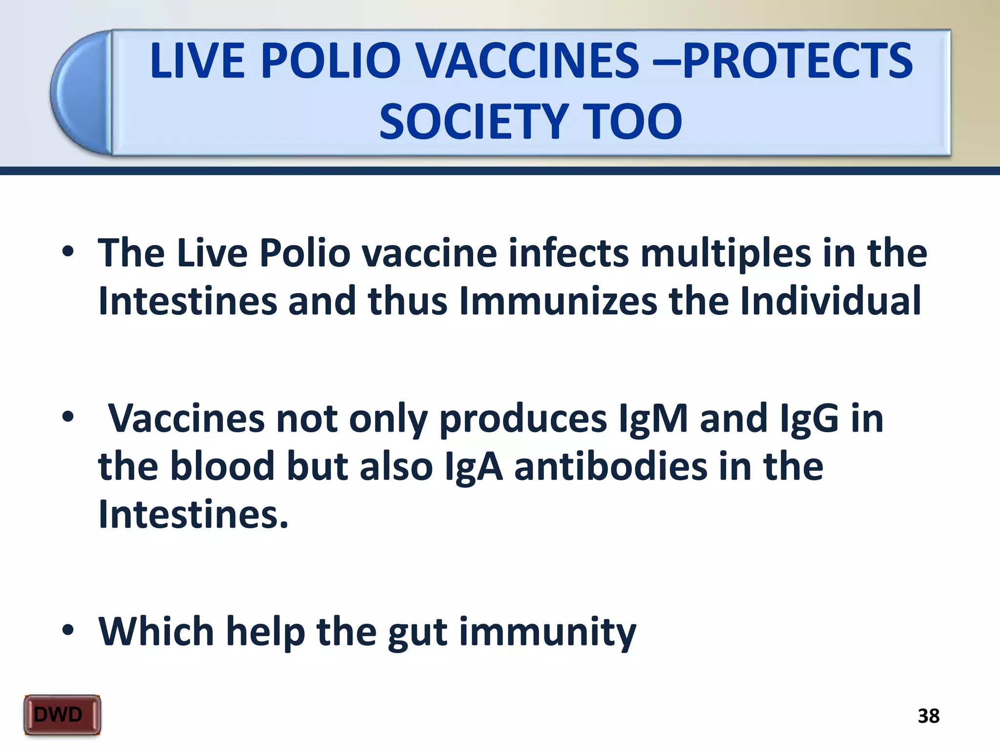 LIVE POLIO VACCINES –PROTECTS
SOCIETY TOO
38DWD
• The Live Polio vaccine infects multiples in the
Intestines and thus Immunizes the Individual
• Vaccines not only produces IgM and IgG in
the blood but also IgA antibodies in the
Intestines.
• Which help the gut immunity