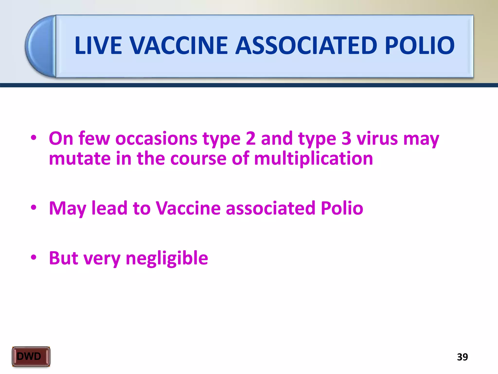 LIVE VACCINE ASSOCIATED POLIO
39DWD
• On few occasions type 2 and type 3 virus may
mutate in the course of multiplication
• May lead to Vaccine associated Polio
• But very negligible