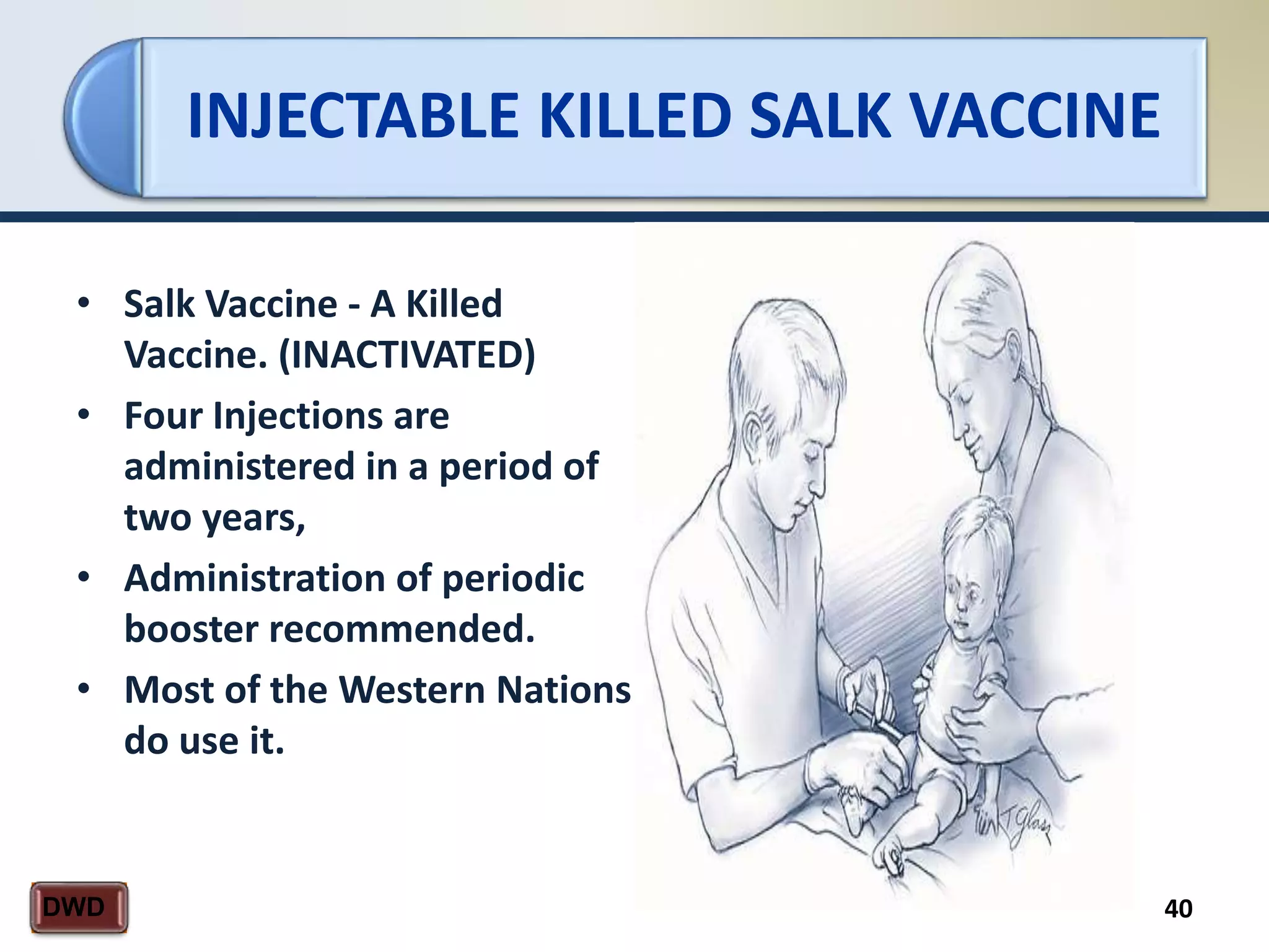 INJECTABLE KILLED SALK VACCINE
40DWD
• Salk Vaccine - A Killed
Vaccine. (INACTIVATED)
• Four Injections are
administered in a period of
two years,
• Administration of periodic
booster recommended.
• Most of the Western Nations
do use it.