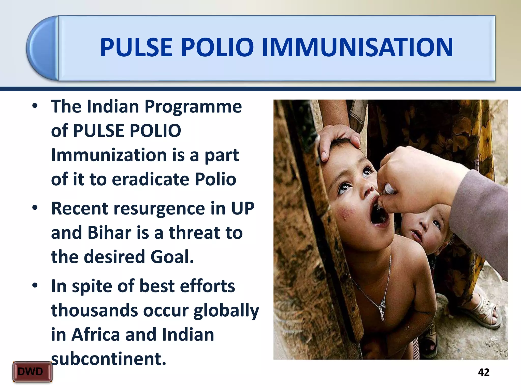 PULSE POLIO IMMUNISATION
42DWD
• The Indian Programme
of PULSE POLIO
Immunization is a part
of it to eradicate Polio
• Recent resurgence in UP
and Bihar is a threat to
the desired Goal.
• In spite of best efforts
thousands occur globally
in Africa and Indian
subcontinent.