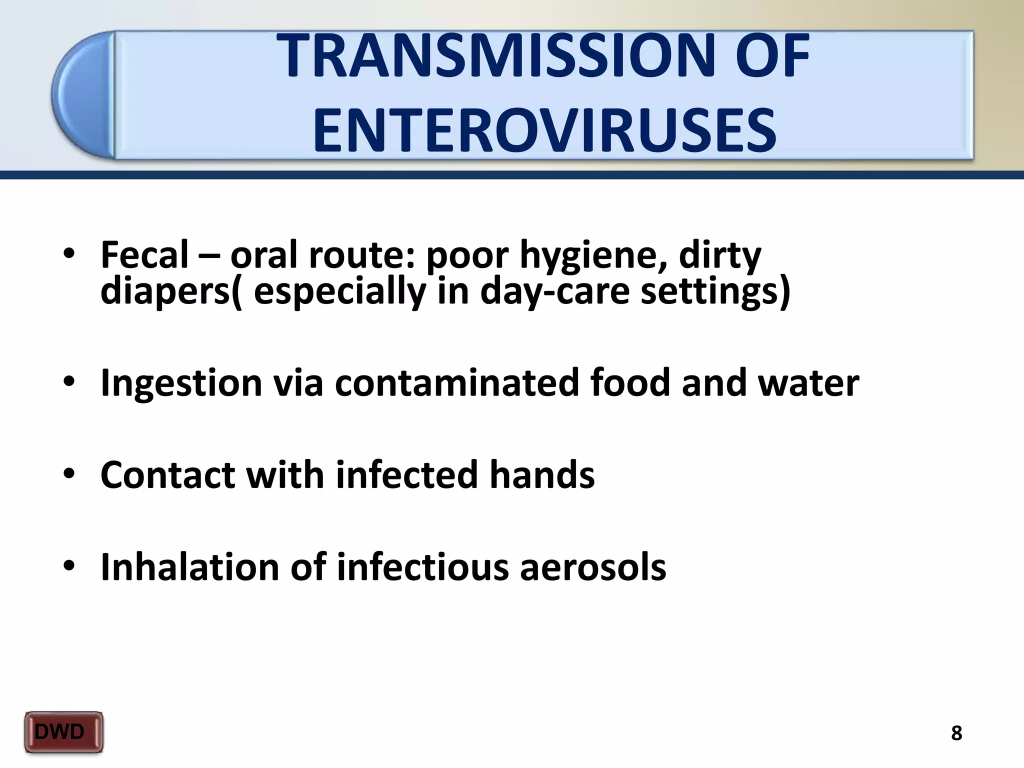 TRANSMISSION OF
ENTEROVIRUSES
8DWD
• Fecal – oral route: poor hygiene, dirty
diapers( especially in day-care settings)
• Ingestion via contaminated food and water
• Contact with infected hands
• Inhalation of infectious aerosols
