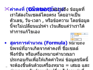 ชนิดของข้อมูล ค่าคงที่  (Constant)   หมายถึง ข้อมูลที่เราใส่ลงในเซลล์โดยตรง โดยอาจเป็นตัวเลข ,  วัน - เวลา  ,  หรือข้อความ โดยข้อมูลนี้จะไม่เปลี่ยนแปรค่า เว้นเสียแต่ว่าเราได้ทำการแก้ไขเอง สูตรการคำนวณ  (Formula)   หมายถึง นิพจน์ที่อาจเกิดจากค่าคงที่ ชื่อเซลล์ ฟังก์ชัน หรือเครื่องหมายคำนวณมาประกอบกันเพื่อให้เกิดค่าใหม่ ข้อมูลชนิดนี้จะต้องขึ้นต้นด้วยเครื่องหมาย  =  เสมอ และค่าของผลลัพธ์จะแปรเปลี่ยนไปตามค่าที่เกี่ยวข้อง 