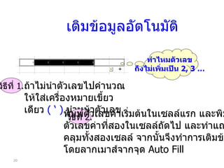 เติมข้อมูลอัตโนมัติ ทำไหมตัวเลข ถึงไม่เพิ่มเป็น  2, 3 … วิธีที่  1. ถ้าไม่นำตัวเลขไปคำนวณ ให้ใส่ เ ครื่องหมาย เ ขี้ยวเดียว  ( ‘ )   นำหน้าตัวเลข วิธีที่  2. พิมพ์ตัวเลขค่าเริ่มต้นในเซลล์แรก และพิมพ์ ตัวเลขค่าที่สองในเซลล์ถัดไป และทำแถบสี คลุมทั้งสองเซลล์ จากนั้นจึงทำการเติมข้อมูล โดยลากเมาส์จากจุด  Auto Fill 