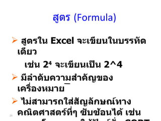สูตร  (Formula) สูตรใน  Excel  จะเขียนในบรรทัดเดียว  เช่น  2 4  จะเขียนเป็น  2 ^4 มีลำดับความสำคัญของเครื่องหมาย ไม่สามารถใส่สัญลักษณ์ทาง คณิตศาสตร์ที่ๆ ซับซ้อนได้ เช่น     โดยเราจะใช้ฟังก์ชั่น  SQRT ขึ้นต้นด้วยเครื่องหมาย  = 