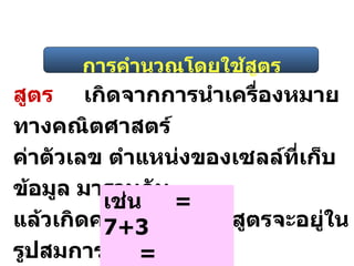 การคำนวณโดยใช้สูตร สูตร เกิดจากการนำเครื่องหมายทางคณิตศาสตร์  ค่าตัวเลข ตำแหน่งของเซลล์ที่เก็บข้อมูล มารวมกัน แล้วเกิดค่าขึ้นใหม่ โดยสูตรจะอยู่ในรูปสมการ เช่น  = 7+3 = A1+A2 