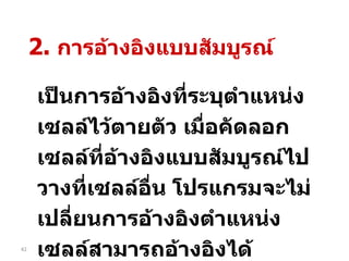 เป็นการอ้างอิงที่ระบุตำแหน่งเซลล์ไว้ตายตัว เมื่อคัดลอกเซลล์ที่อ้างอิงแบบสัมบูรณ์ไปวางที่เซลล์อื่น โปรแกรมจะไม่เปลี่ยนการอ้างอิงตำแหน่งเซลล์สามารถอ้างอิงได้ ทั้งแถวและคอลัมน์   โดยพิมพ์  $  นำหน้า 2.  การอ้างอิงแบบสัมบูรณ์ 