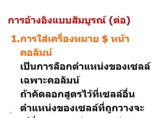 การใส่เครื่องหมาย  $  หน้าคอลัมน์ เป็นการล็อกตำแหน่งของเซลล์เฉพาะคอลัมน์  ถ้าคัดลอกสูตรไว้ที่เซลล์อื่น  ตำแหน่งของเซลล์ที่ถูกวางจะเปลี่ยนเฉพาะค่าแถว แต่คอลัมน์จะคงเดิม เช่น  = $A1+10 การอ้างอิงแบบสัมบูรณ์  ( ต่อ ) 