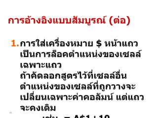 การใส่เครื่องหมาย  $  หน้าแถว เป็นการล็อคตำแหน่งของเซลล์เฉพาะแถว  ถ้าคัดลอกสูตรไว้ที่เซลล์อื่น  ตำแหน่งของเซลล์ที่ถูกวางจะเปลี่ยนเฉพาะค่าคอลัมน์ แต่แถวจะคงเดิม เช่น  = A$1+10 การอ้างอิงแบบสัมบูรณ์  ( ต่อ ) 