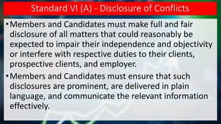 Standard VI (A) - Disclosure of Conflicts
•Members and Candidates must make full and fair
disclosure of all matters that could reasonably be
expected to impair their independence and objectivity
or interfere with respective duties to their clients,
prospective clients, and employer.
•Members and Candidates must ensure that such
disclosures are prominent, are delivered in plain
language, and communicate the relevant information
effectively.
 