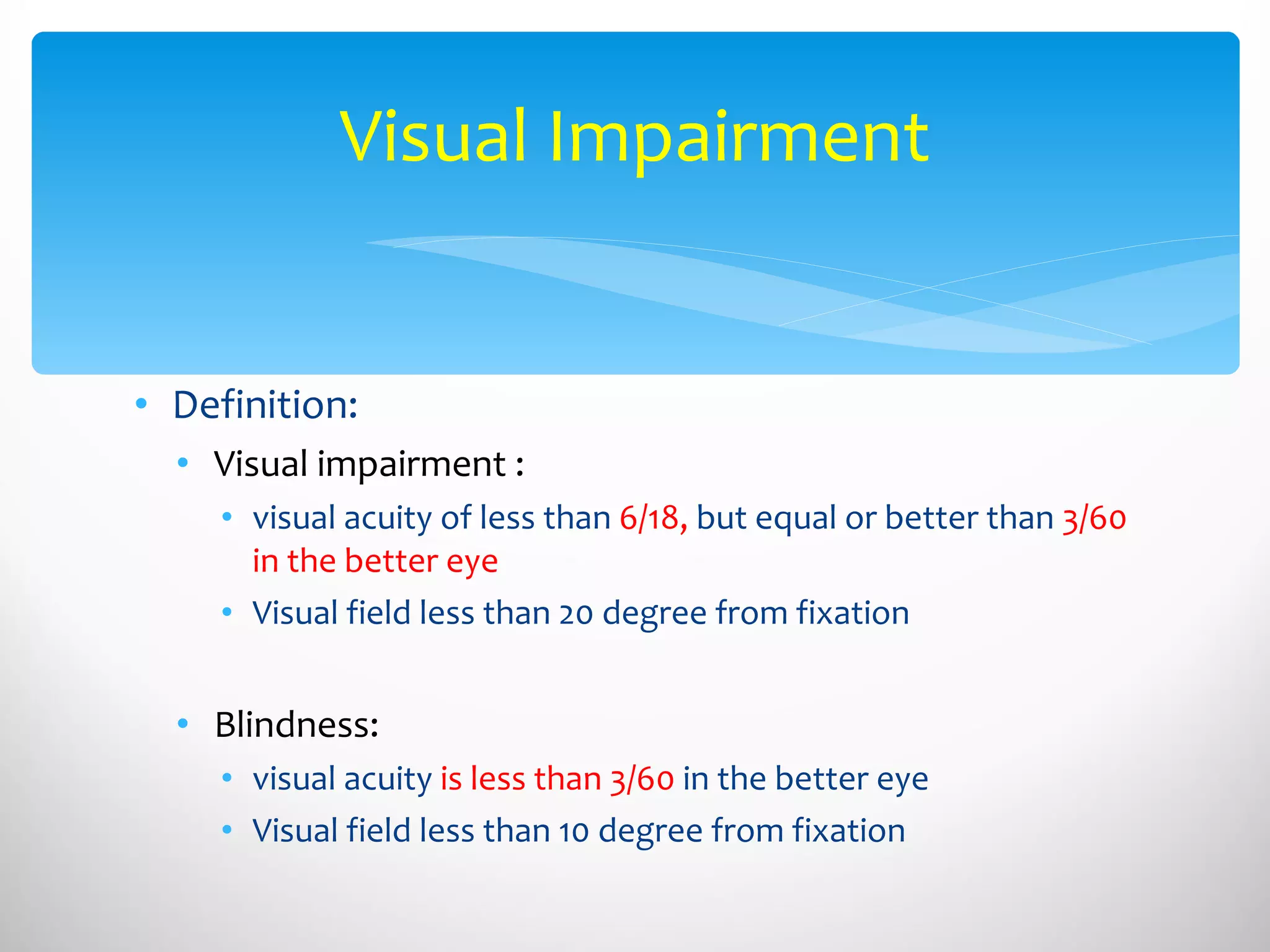 Definition: Visual impairment :  visual acuity of less than  6/18,  but equal or better than  3/60 in the better eye Visual field less than 20 degree from fixation  Blindness:  visual acuity  is less than 3/60  in the better eye Visual field less than 10 degree from fixation  Visual Impairment 