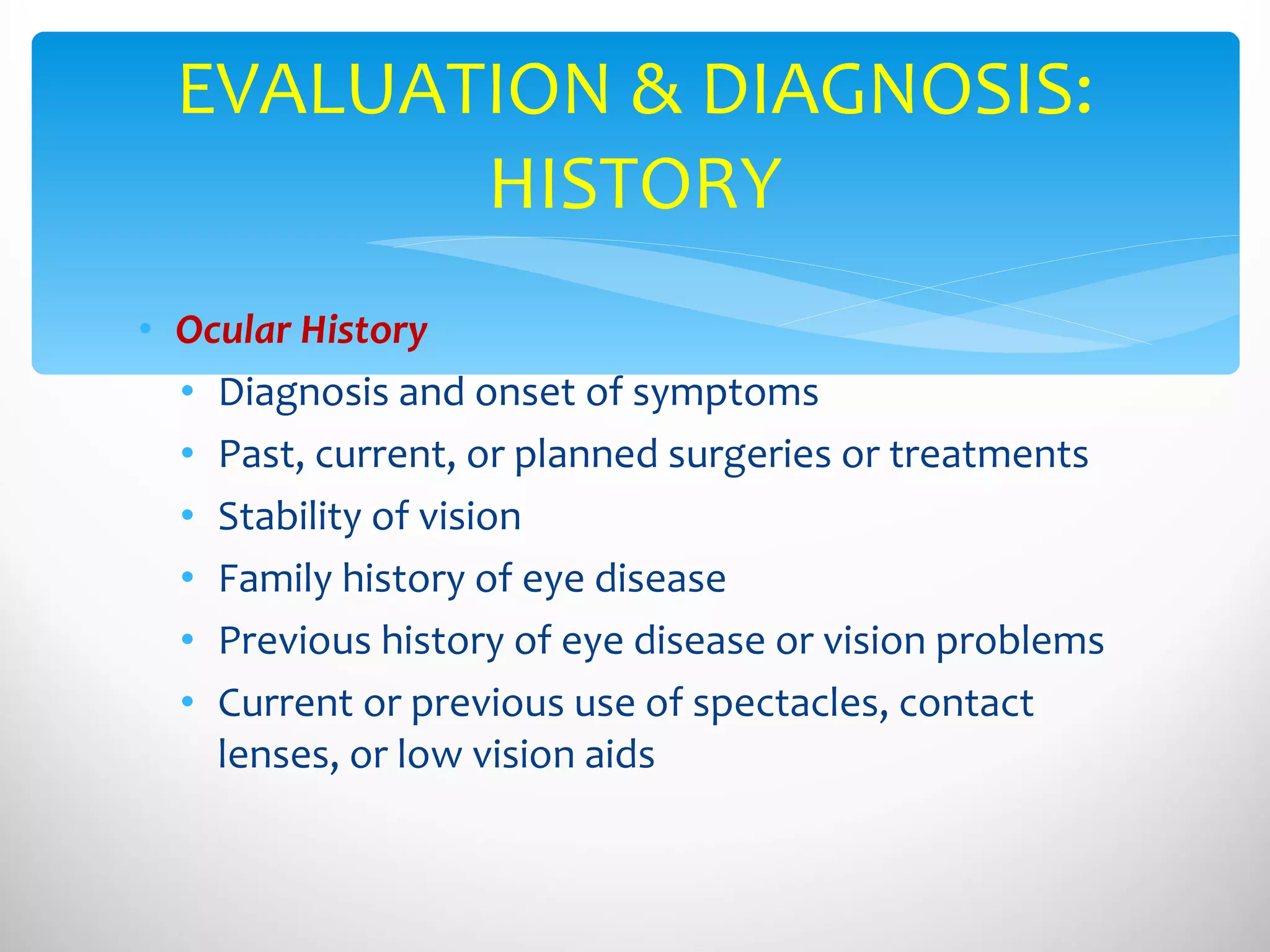 Ocular History Diagnosis and onset of symptoms Past, current, or planned surgeries or treatments Stability of vision Family history of eye disease Previous history of eye disease or vision problems Current or previous use of spectacles, contact lenses, or low vision aids EVALUATION & DIAGNOSIS: HISTORY 
