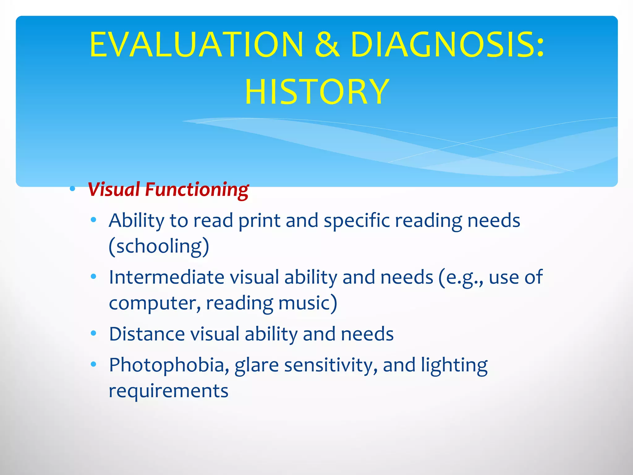 Visual Functioning Ability to read print and specific reading needs (schooling) Intermediate visual ability and needs (e.g., use of computer, reading music) Distance visual ability and needs Photophobia, glare sensitivity, and lighting requirements EVALUATION & DIAGNOSIS: HISTORY 
