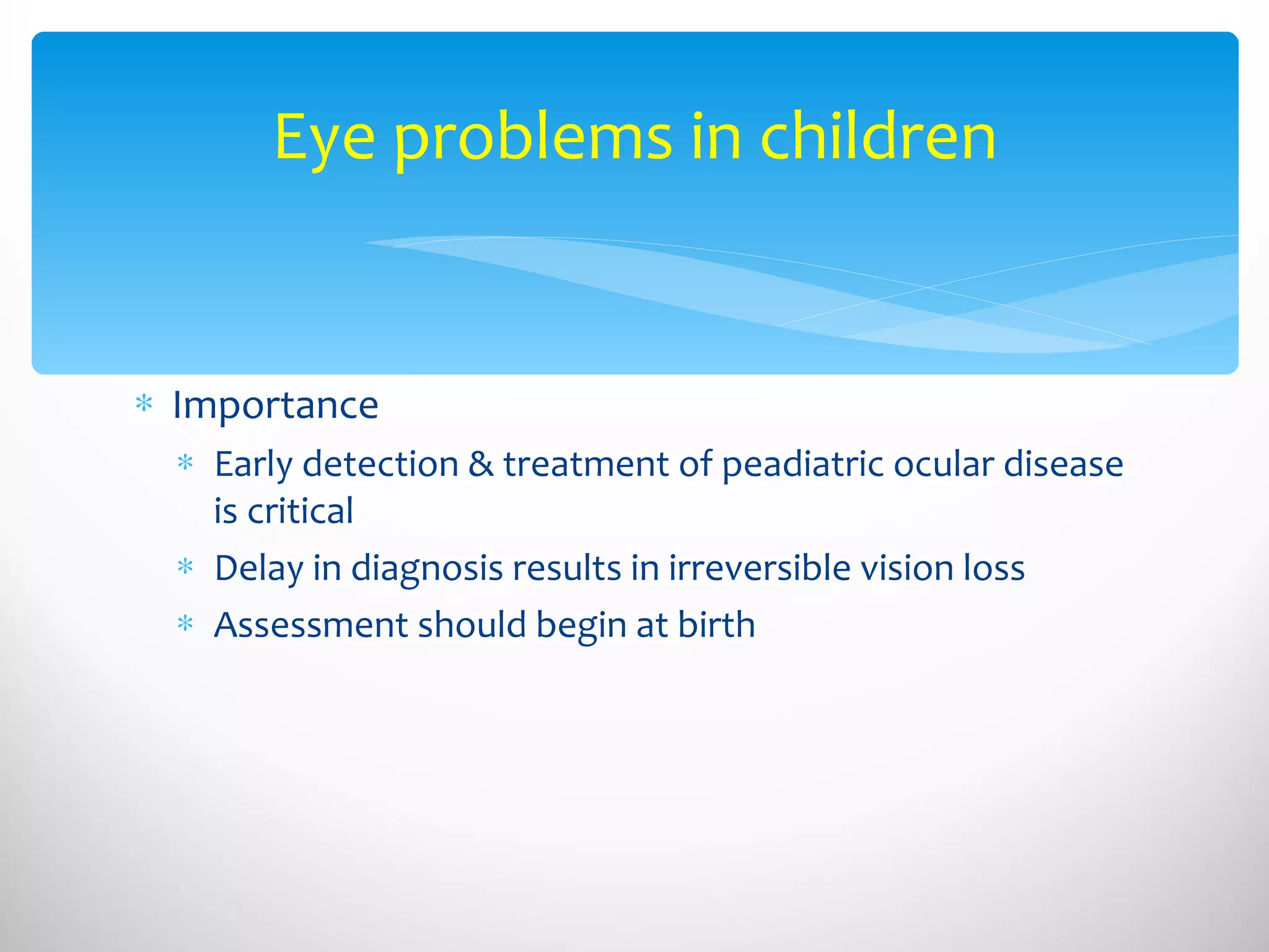 Eye problems in children Importance  Early detection & treatment of peadiatric ocular disease is critical Delay in diagnosis results in irreversible vision loss Assessment should begin at birth 