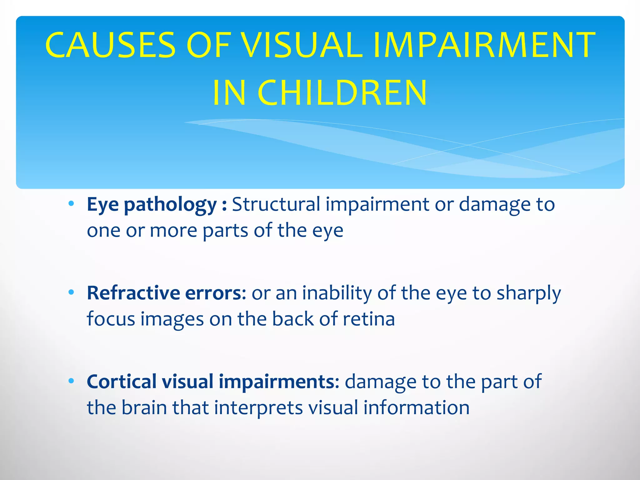 Eye pathology :  Structural impairment or damage to one or more parts of the eye Refractive errors : or an inability of the eye to sharply focus images on the back of retina Cortical visual impairments : damage to the part of the brain that interprets visual information CAUSES OF VISUAL IMPAIRMENT IN CHILDREN 