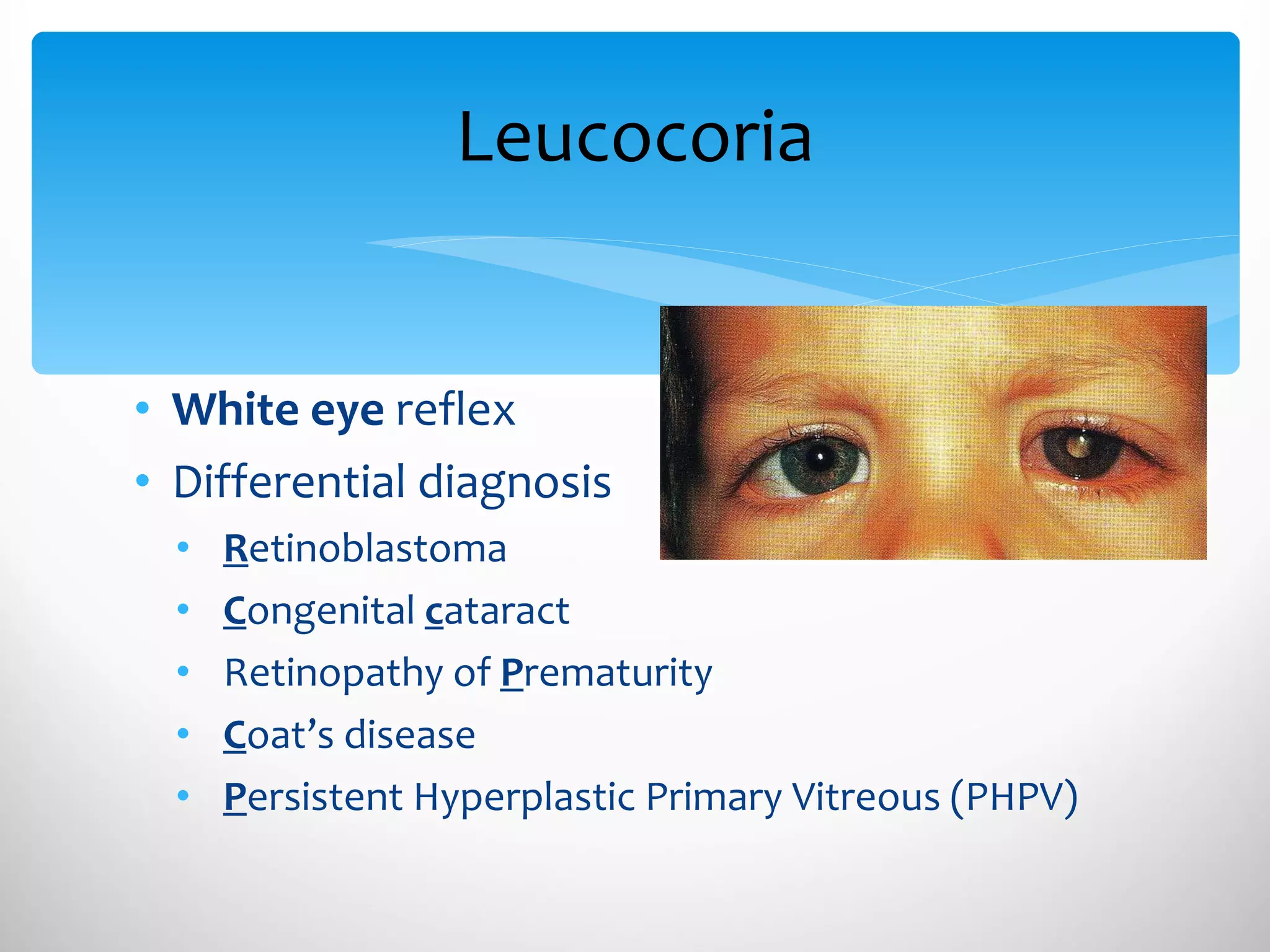 Leucocoria White   eye  reflex Differential diagnosis R etinoblastoma  C ongenital  c ataract Retinopathy of  P rematurity C oat’s disease P ersistent Hyperplastic Primary Vitreous (PHPV) 